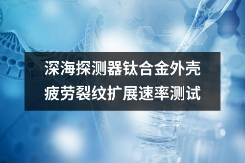 深海探測器鈦合金外殼疲勞裂紋擴(kuò)展速率測試