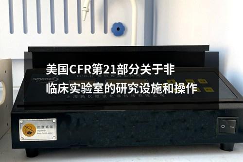 美國CFR第21部分關(guān)于非臨床實(shí)驗(yàn)室的研究設(shè)施和操作